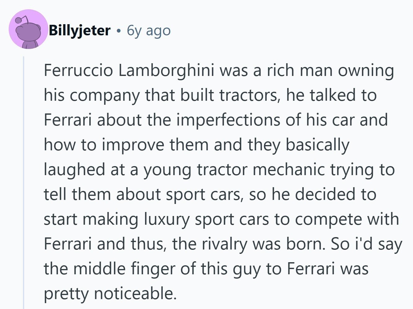 Billyjeter 6y ago Ferruccio Lamborghini was a rich man owning his company that built tractors, he talked to Ferrari about the imperfections of his car and how to improve them and they basically laughed at a young tractor mechanic trying to tell them about sport cars, so he decided to start making luxury sport cars to compete with Ferrari and thus, the rivalry was born. So i'd say the middle finger of this guy to Ferrari was pretty noticeable. 