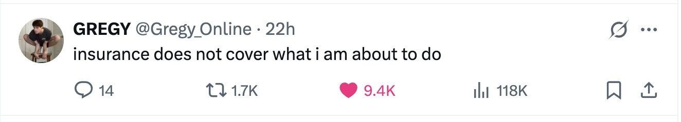 GREGY @Gregy_Online . 22h ... insurance does not cover what i am about to do 14 1.7K 9.4K del 118K 