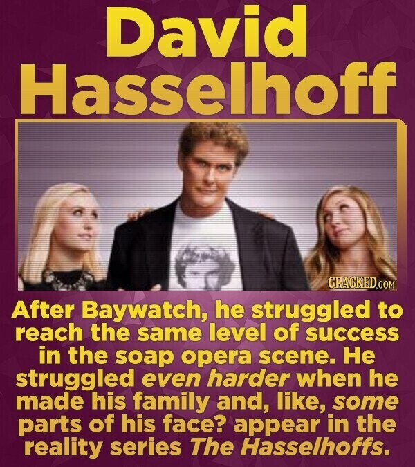 David Hasselhoff CRACKED.COM After Baywatch, he struggled to reach the same level of success in the soap opera scene. Не struggled even harder when he made his family and, like, some parts of his face? appear in the reality series The Hasselhoffs.