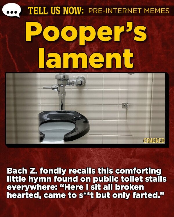 TELL US NOW: PRE-INTERNET MEMES Pooper's lament GRACKED Bach Z. fondly recalls this comforting little hymn found on public toilet stalls everywhere: Here I sit all broken hearted, came to s**t but only farted.