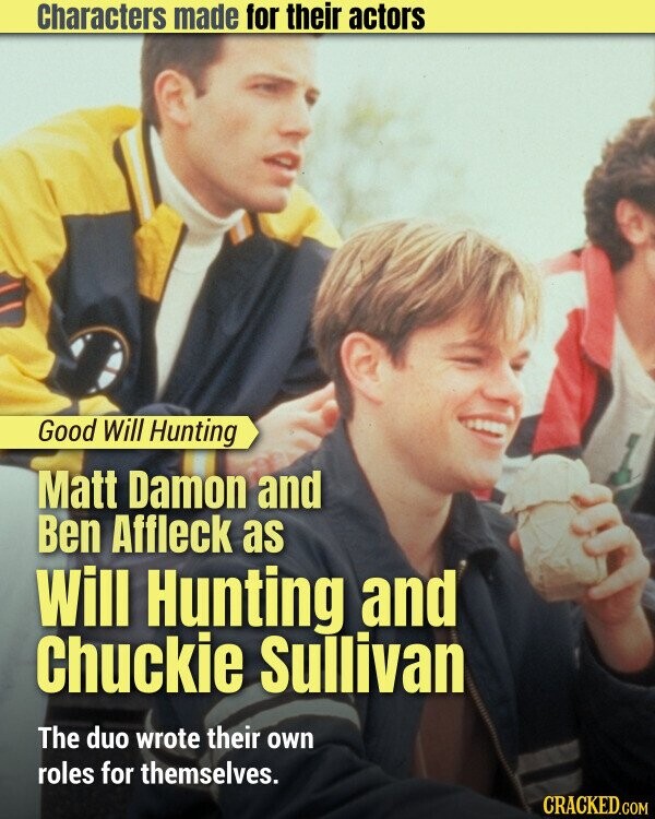 Characters made for their actors Good Will Hunting Matt Damon and Ben Affleck as Will Hunting and Chuckie Sullivan The duo wrote their own roles for themselves. CRACKED.COM