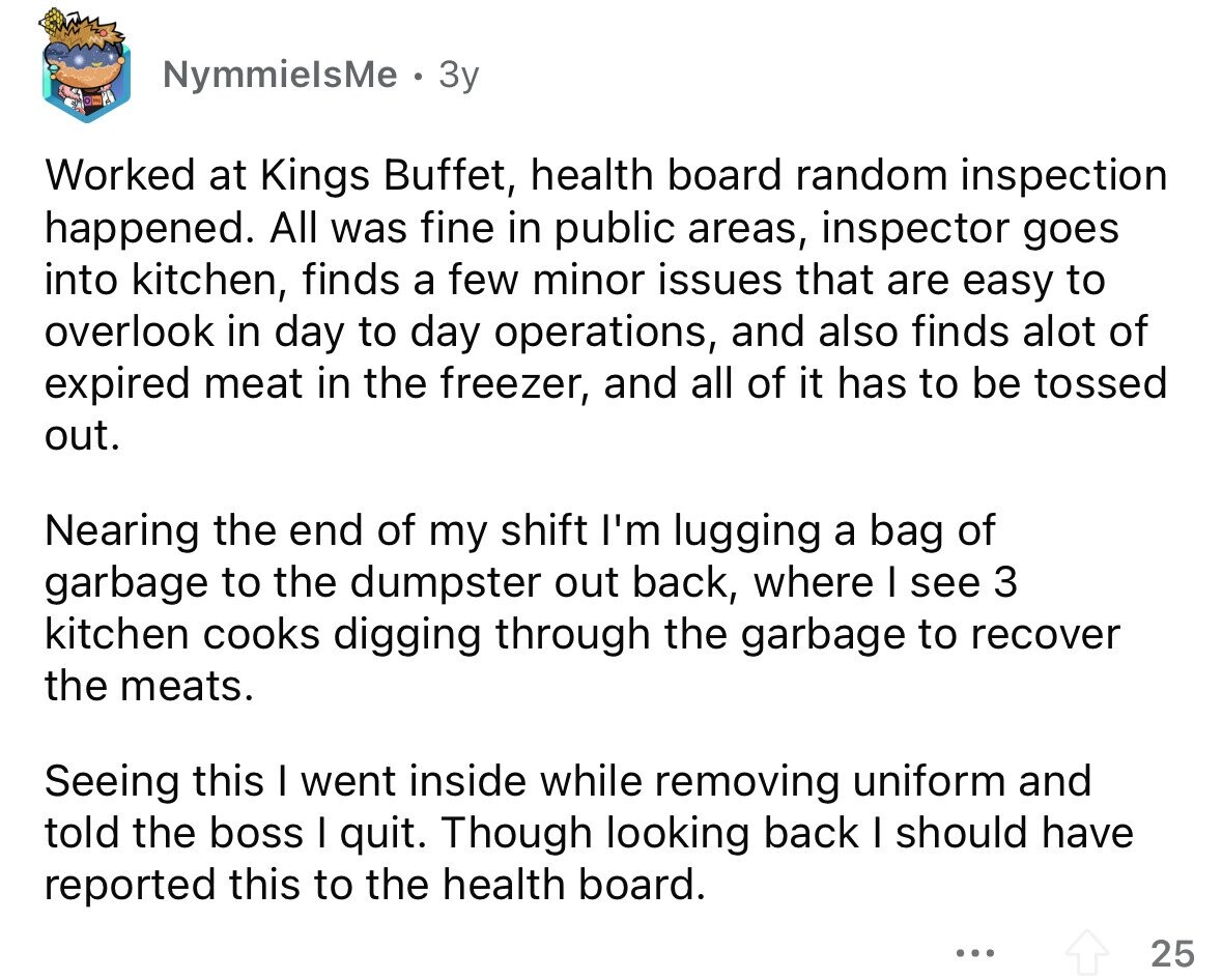 NymmielsMe Зу Worked at Kings Buffet, health board random inspection happened. All was fine in public areas, inspector goes into kitchen, finds a few minor issues that are easy to overlook in day to day operations, and also finds alot of expired meat in the freezer, and all of it has to be tossed out. Nearing the end of my shift I'm lugging a bag of garbage to the dumpster out back, where I see 3 kitchen cooks digging through the garbage to recover the meats. Seeing this I went inside while removing uniform and told the boss I quit.