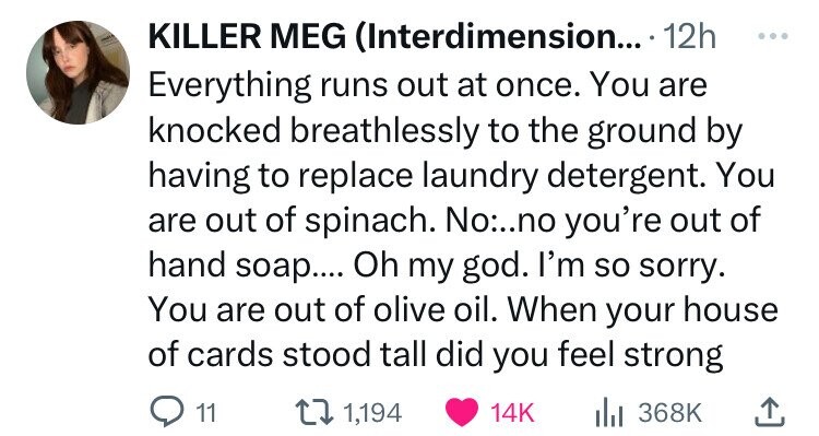 KILLER MEG (Interdimension... - 12h ... Everything runs out at once. You are knocked breathlessly to the ground by having to replace laundry detergent. You are out of spinach. No:..no you're out of hand soap.... Oh my god. I'm so sorry. You are out of olive oil. When your house of cards stood tall did you feel strong 11 1,194 14K 368K