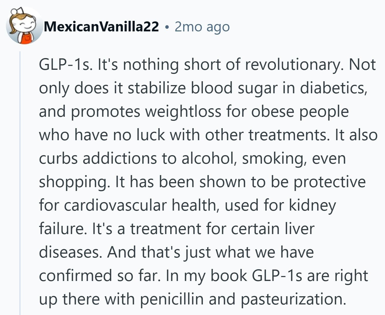 MexicanVanilla22 2mo ago GLP-1s. It's nothing short of revolutionary. Not only does it stabilize blood sugar in diabetics, and promotes weightloss for obese people who have no luck with other treatments. It also curbs addictions to alcohol, smoking, even shopping. It has been shown to be protective for cardiovascular health, used for kidney failure. It's a treatment for certain liver diseases. And that's just what we have confirmed so far. In my book GLP-1s are right up there with penicillin and pasteurization.