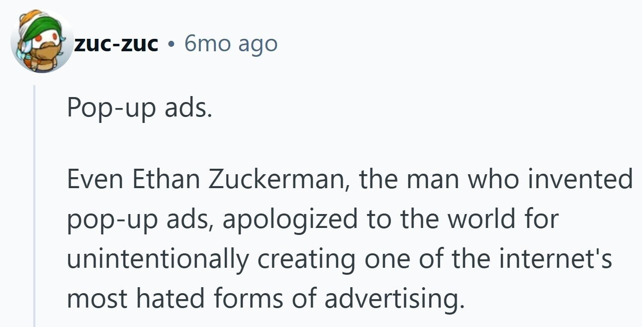 zuc-zuc 6mo ago Pop-up ads. Even Ethan Zuckerman, the man who invented pop-up ads, apologized to the world for unintentionally creating one of the internet's most hated forms of advertising.