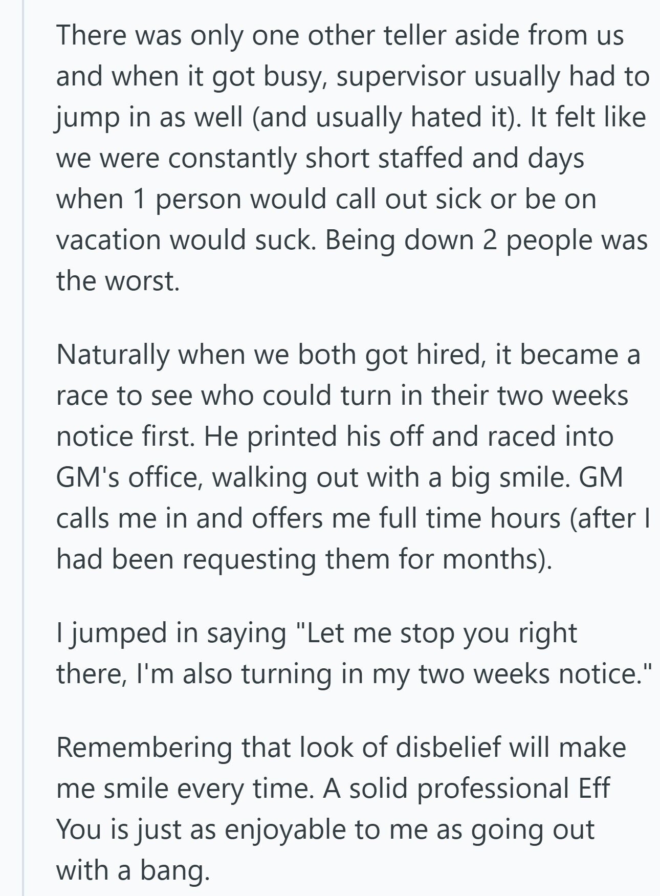 There was only one other teller aside from us and when it got busy, supervisor usually had to jump in as well (and usually hated it). It felt like we were constantly short staffed and days when 1 person would call out sick or be on vacation would suck. Being down 2 people was the worst. Naturally when we both got hired, it became a race to see who could turn in their two weeks notice first. Не printed his off and raced into GM's office, walking out with a big smile. GM calls me in and offers me full