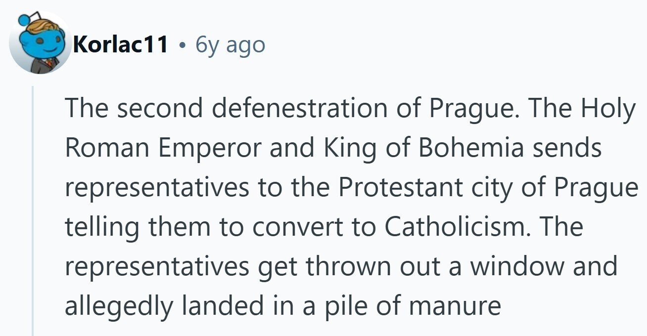 Korlac11 . 6y ago The second defenestration of Prague. The Holy Roman Emperor and King of Bohemia sends representatives to the Protestant city of Prague telling them to convert to Catholicism. The representatives get thrown out a window and allegedly landed in a pile of manure 