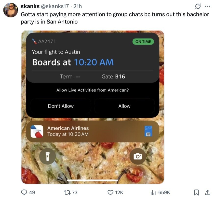 skanks @skanks17.21h s ... Gotta start paying more attention to group chats bc turns out this bachelor party is in San Antonio AA2471 ON TIME Your flight to Austin Boards at 10:20 AM Term. -- Gate B16 Allow Live Activities from American? Don't Allow Allow American Airlines Today at 10:20 AM 49 73 12K 659K 