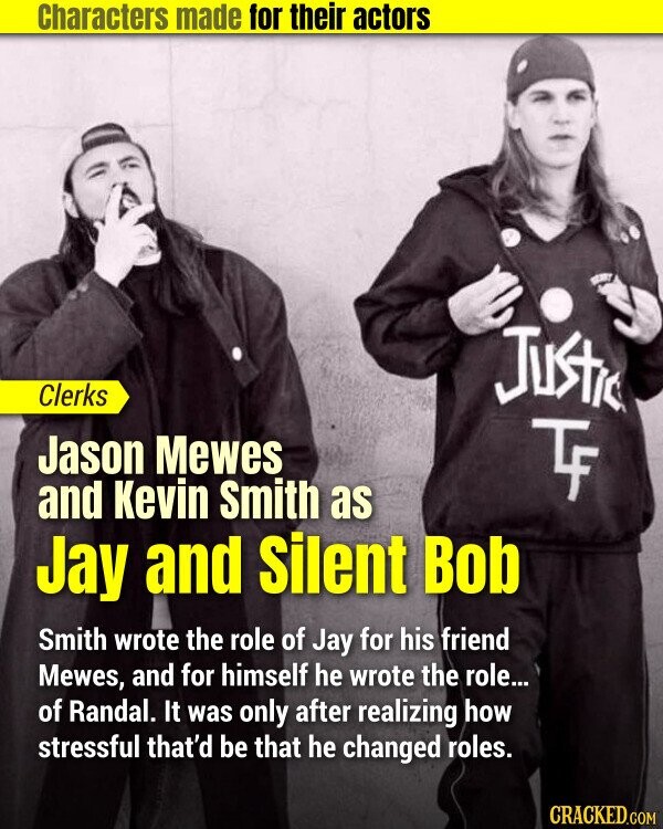 Characters made for their actors Justic Clerks Jason Mewes TF and Kevin Smith as Jay and Silent Bob Smith wrote the role of Jay for his friend Mewes, and for himself he wrote the role... of Randal. It was only after realizing how stressful that'd be that he changed roles. CRACKED.COM