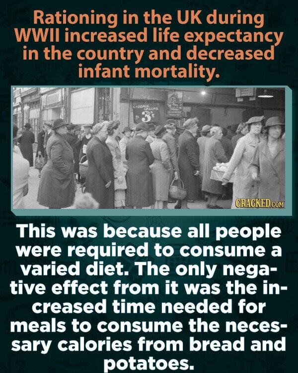 Rationing in the UK during WWII increased life expectancy in the country and decreased infant mortality. CADEAGE GALLAS CRACKED.COM This was because all people were required to consume a varied diet. The only nega- tive effect from it was the in- creased time needed for meals to consume the neces- sary calories from bread and potatoes.