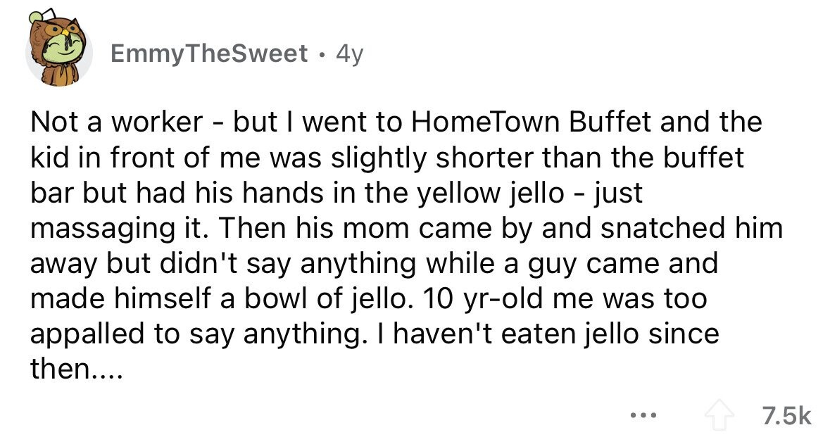 EmmyTheSweet. 4y Not a worker - but I went to HomeTown Buffet and the kid in front of me was slightly shorter than the buffet bar but had his hands in the yellow jello - just massaging it. Then his mom came by and snatched him away but didn't say anything while a guy came and made himself a bowl of jello. 10 yr-old me was too appalled to say anything. I haven't eaten jello since then.... ... 7.5k