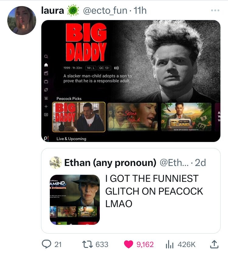 laura @ecto_fun - 11h BIG DADDY 1999 1h 33m 14+.L QC: 13+ D) A slacker man-child adopts a son to prove that he is a responsible adult. Peacock Picks + BIG Selena DADDY Yolanda 9 A W V DEAL NO DEAL ISLAND 12 NEW EPISODES TUESDAYS P Live & Upcoming Ethan (any pronoun) @Eth... .2d HAVE I GOT THE FUNNIEST AMIND SYNDICATE GLITCH ON PEACOCK - - LMAO 21 633 9,162 426K