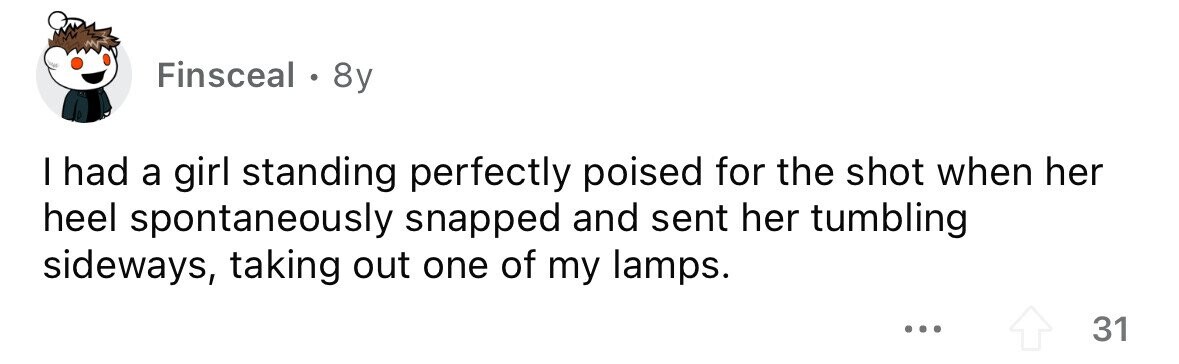 Finsceal . 8y I had a girl standing perfectly poised for the shot when her heel spontaneously snapped and sent her tumbling sideways, taking out one of my lamps. ... 31