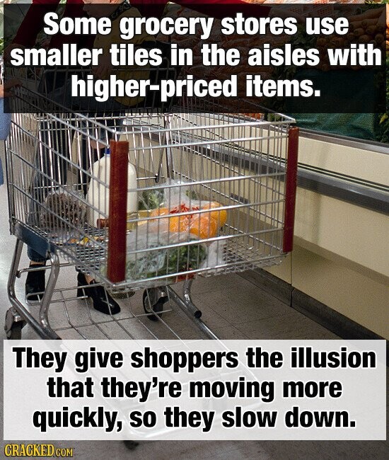 Some grocery stores use smaller tiles in the aisles with higher-priced items. They give shoppers the illusion that they're moving more quickly, so they slow down. CRACKED.COM