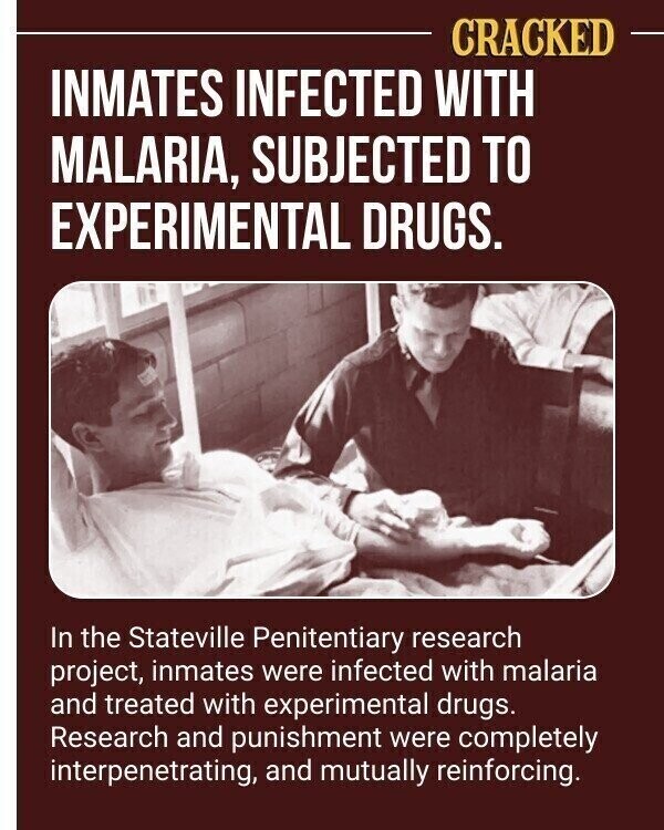 CRACKED INMATES INFECTED WITH MALARIA, SUBJECTED TO EXPERIMENTAL DRUGS. In the Stateville Penitentiary research project, inmates were infected with malaria and treated with experimental drugs. Research and punishment were completely interpenetrating, and mutually reinforcing.