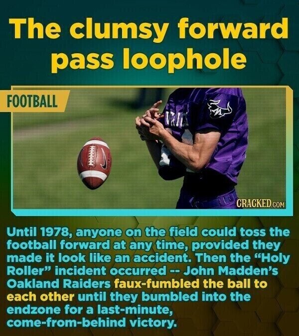 The clumsy forward pass loophole FOOTBALL И CRACKED.COM Until 1978, anyone on the field could toss the football forward at any time, provided they made it look like an accident. Then the Holy Roller incident occurred - - John Madden's Oakland Raiders faux-fumbled the ball to each other until they bumbled into the endzone for a last-minute, come-from-behind victory.