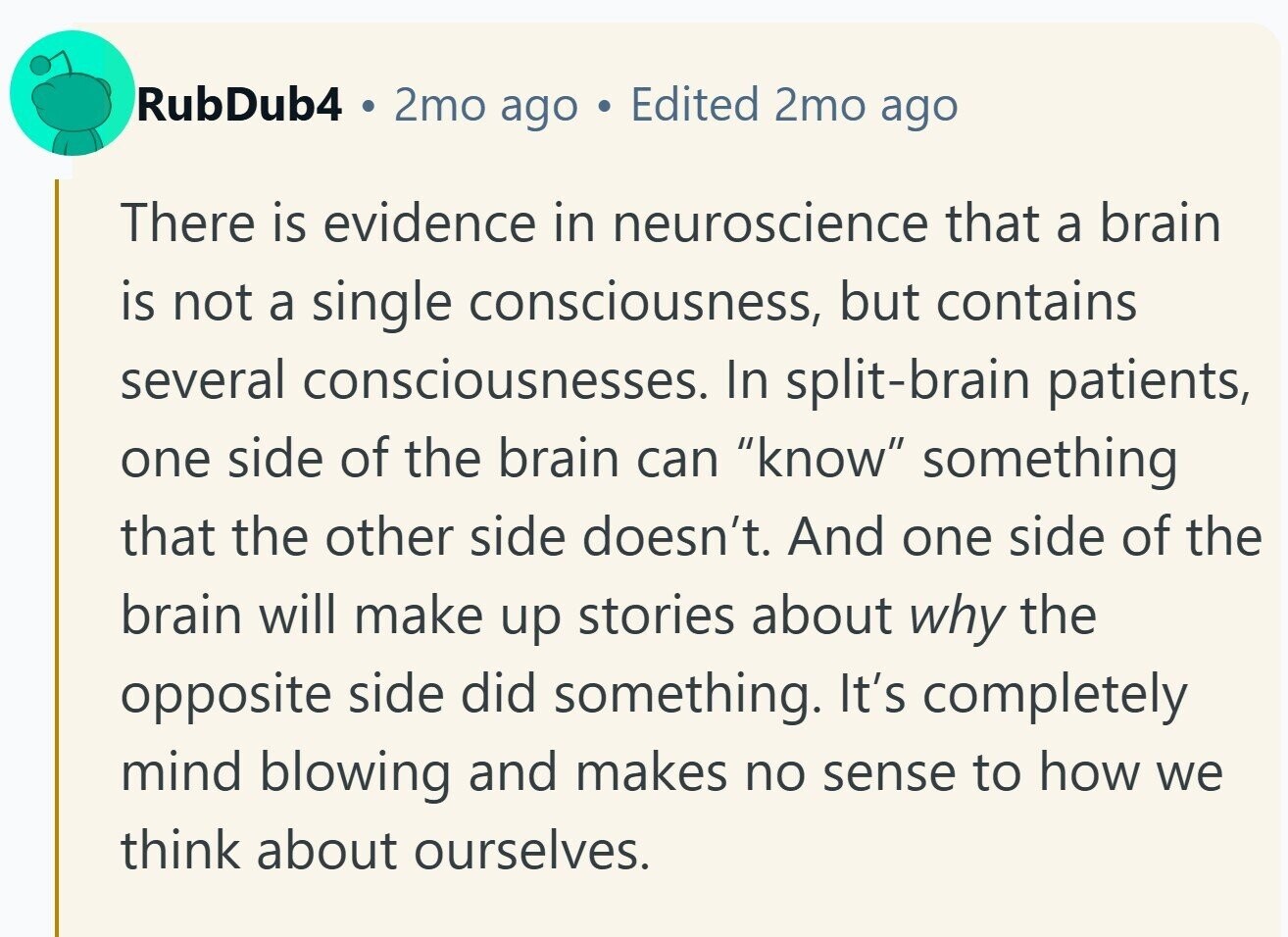 RubDub4 2mo ago Edited 2mo ago There is evidence in neuroscience that a brain is not a single consciousness, but contains several consciousnesses. In split-brain patients, one side of the brain can know something that the other side doesn't. And one side of the brain will make up stories about why the opposite side did something. It's completely mind blowing and makes no sense to how we think about ourselves.