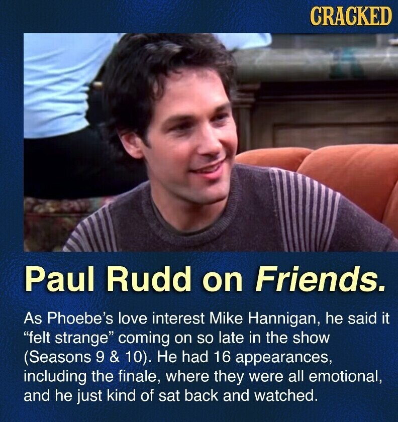 CRACKED Paul Rudd on Friends. As Phoebe's love interest Mike Hannigan, he said it felt strange coming on so late in the show (Seasons 9 & 10). Не had 16 appearances, including the finale, where they were all emotional, and he just kind of sat back and watched.