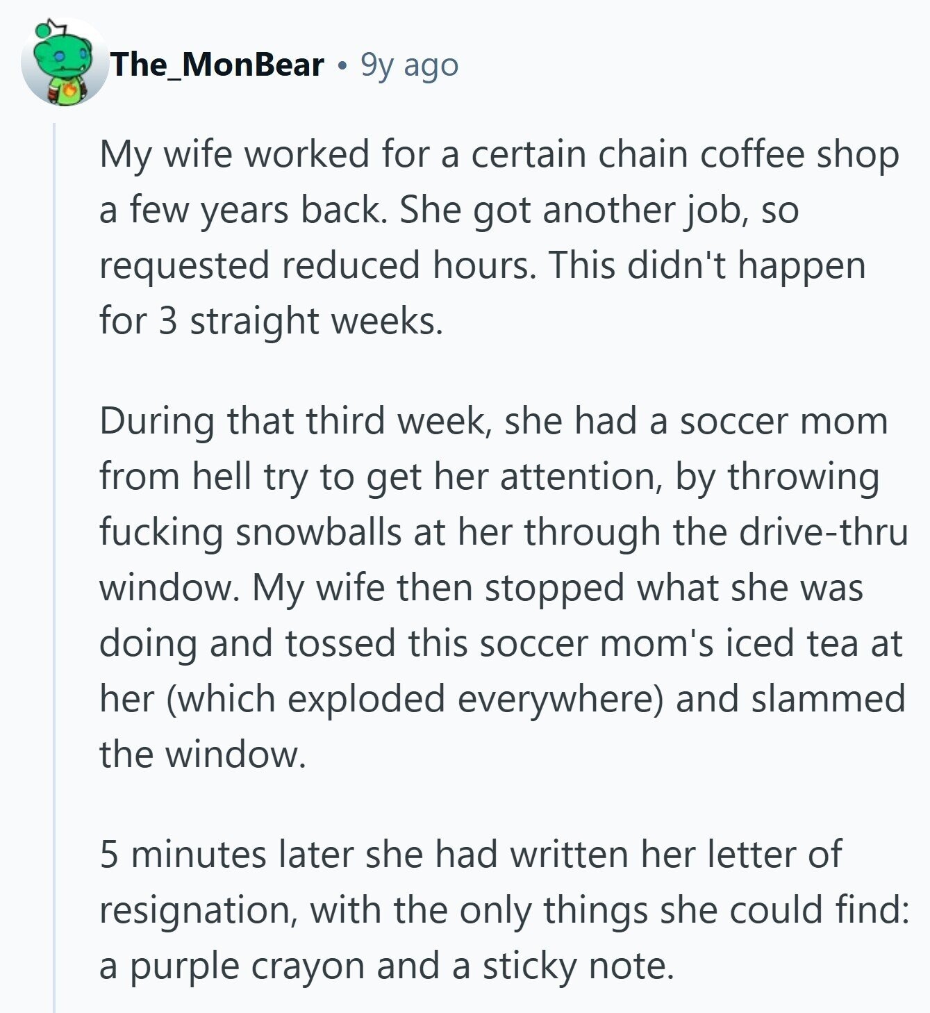 The_MonBear 9y ago My wife worked for a certain chain coffee shop a few years back. She got another job, so requested reduced hours. This didn't happen for 3 straight weeks. During that third week, she had a soccer mom from hell try to get her attention, by throwing fucking snowballs at her through the drive-thru window. My wife then stopped what she was doing and tossed this soccer mom's iced tea at her (which exploded everywhere) and slammed the window. 5 minutes later she had written her letter of resignation, with the only things she could find: a purple