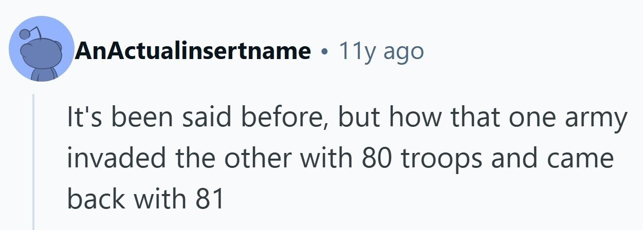 AnActualinsertname . 11y ago It's been said before, but how that one army invaded the other with 80 troops and came back with 81