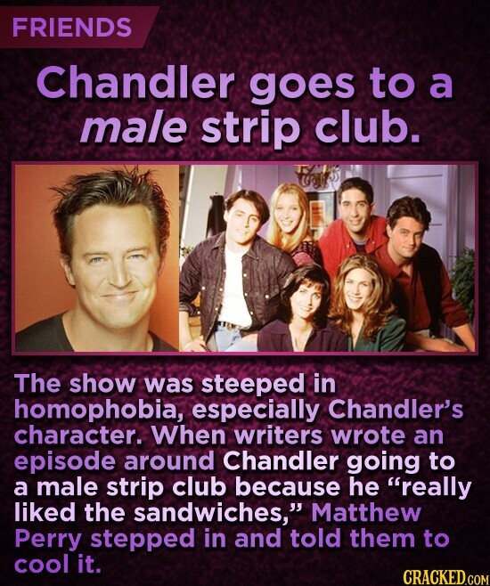 FRIENDS Chandler goes to a male strip club. The show was steeped in homophobia, especially Chandler's character. When writers wrote an episode around Chandler going to a male strip club because he really liked the sandwiches, Matthew Perry stepped in and told them to cool it. CRACKED.COM
