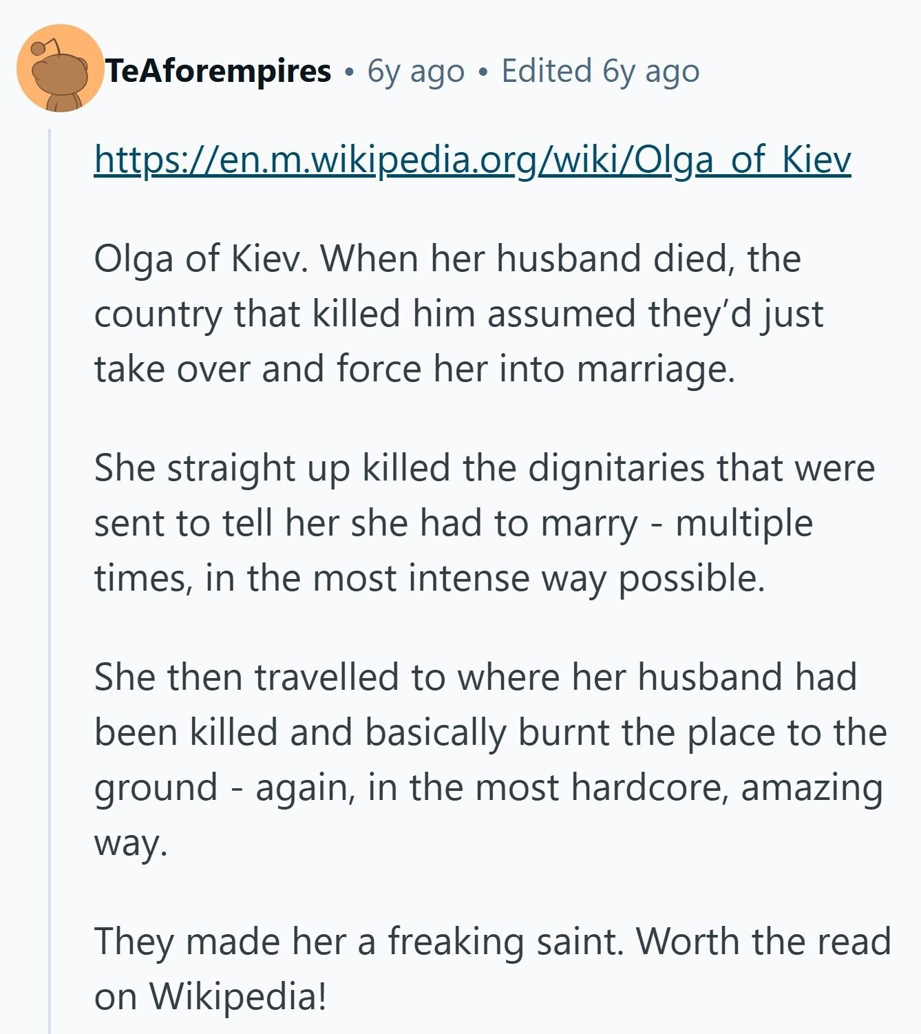 TeAforempires 6y ago Edited 6y ago https://en.m.wikipedia.org/wiki/Olga of Kiev Olga of Kiev. When her husband died, the country that killed him assumed they'd just take over and force her into marriage. She straight up killed the dignitaries that were sent to tell her she had to marry - multiple times, in the most intense way possible. She then travelled to where her husband had been killed and basically burnt the place to the ground - again, in the most hardcore, amazing way. They made her a freaking saint. Worth the read on Wikipedia! 