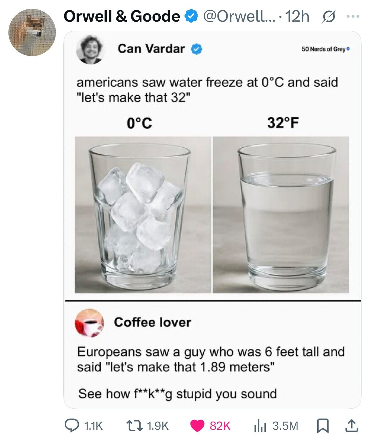 Orwell & Goode @Orwell... 12h s ... Can Vardar 50 Nerds of Grey americans saw water freeze at 0°C and said let's make that 32 0°C 32°F Coffee lover Europeans saw a guy who was 6 feet tall and said let's make that 1.89 meters See how f**k**g stupid you sound 1.1K 1.9K 82K 3.5M 