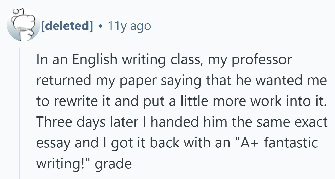  11y ago In an English writing class, my professor returned my paper saying that he wanted me to rewrite it and put a little more work into it. Three days later | handed him the same exact essay and I got it back with an A+ fantastic writing! grade 