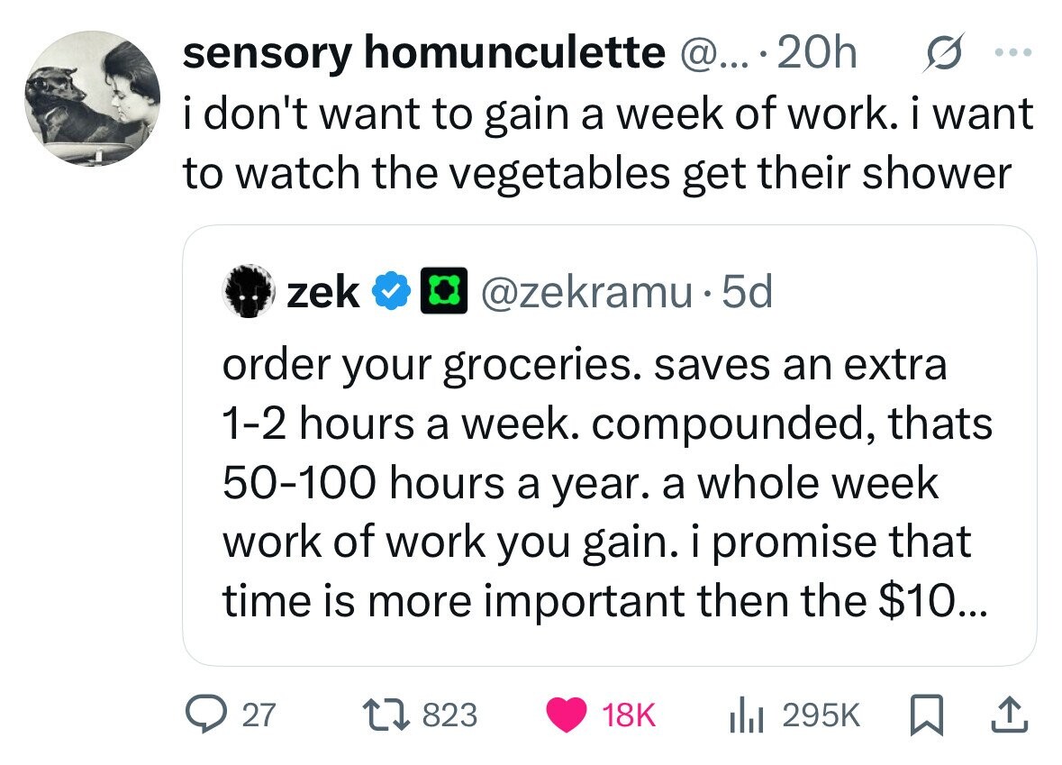 sensory homunculette @... 20h ... i i don't want to gain a week of work. i want to watch the vegetables get their shower zek @zekramu.5d order your groceries. saves an extra 1-2 hours a week. compounded, thats 50-100 hours a year. a whole week work of work you gain. i promise that time is more important then the $10... 27 823 18K 295K 