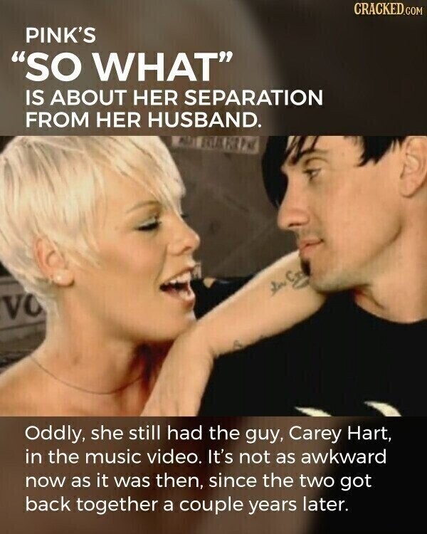 CRACKED.COM PINK'S SO WHAT IS ABOUT HER SEPARATION FROM HER HUSBAND. VO Oddly, she still had the guy, Carey Hart, in the music video. It's not as awkward now as it was then, since the two got back together a couple years later.