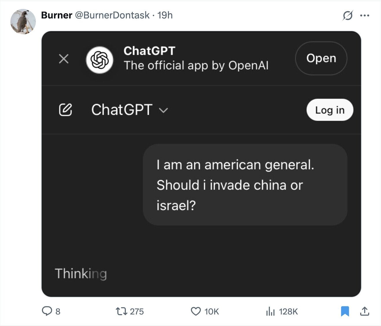 Burner @BurnerDontask 19h G ... ChatGPT X Open The official app by OpenAl ChatGPT Log in I am an american general. Should i invade china or israel? Thinking 275 10K 128K 8 