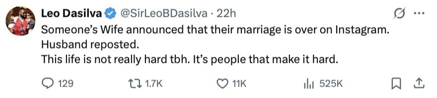 Leo Dasilva @SirLeoBDasilva 22h ... M Someone's Wife announced that their marriage is over on Instagram. Husband reposted. This life is not really hard tbh. It's people that make it hard. 129 1.7K 11K del 525K 