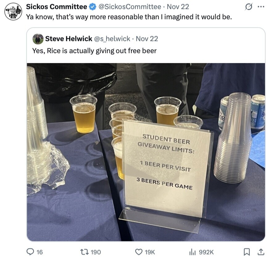 Sickos Committee @SickosCommittee Nov 22 s ... 00 Ya know, that's way more reasonable than I imagined it would be. Steve Helwick @s_helwick Nov 22 Yes, Rice is actually giving out free beer NY B N8 STUDENT BEER GIVEAWAY LIMITS: 1 BEER PER VISIT 3 BEERS PER GAME 16 190 19K 992K 