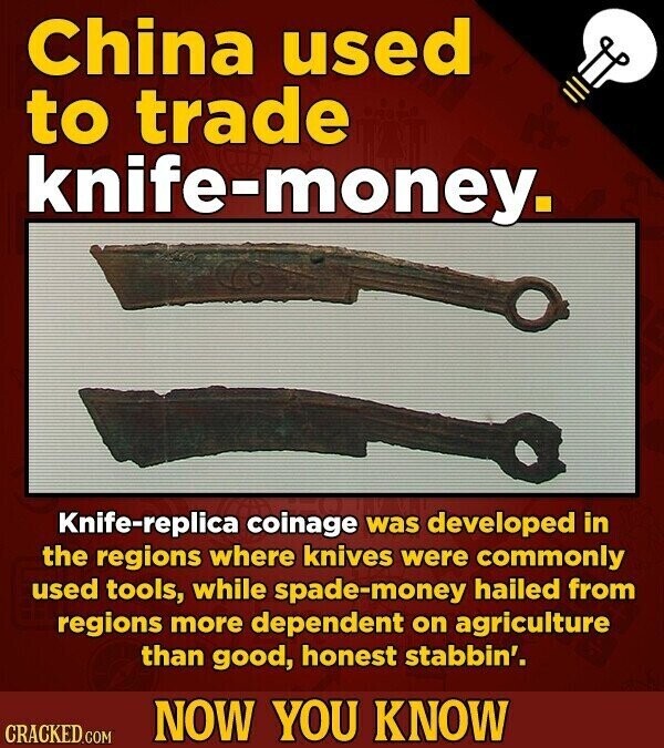 China used to trade knife-money. Knife-replica coinage was developed in the regions where knives were commonly used tools, while spade-money hailed from regions more dependent on agriculture than good, honest stabbin'. NOW YOU KNOW CRACKED.COM