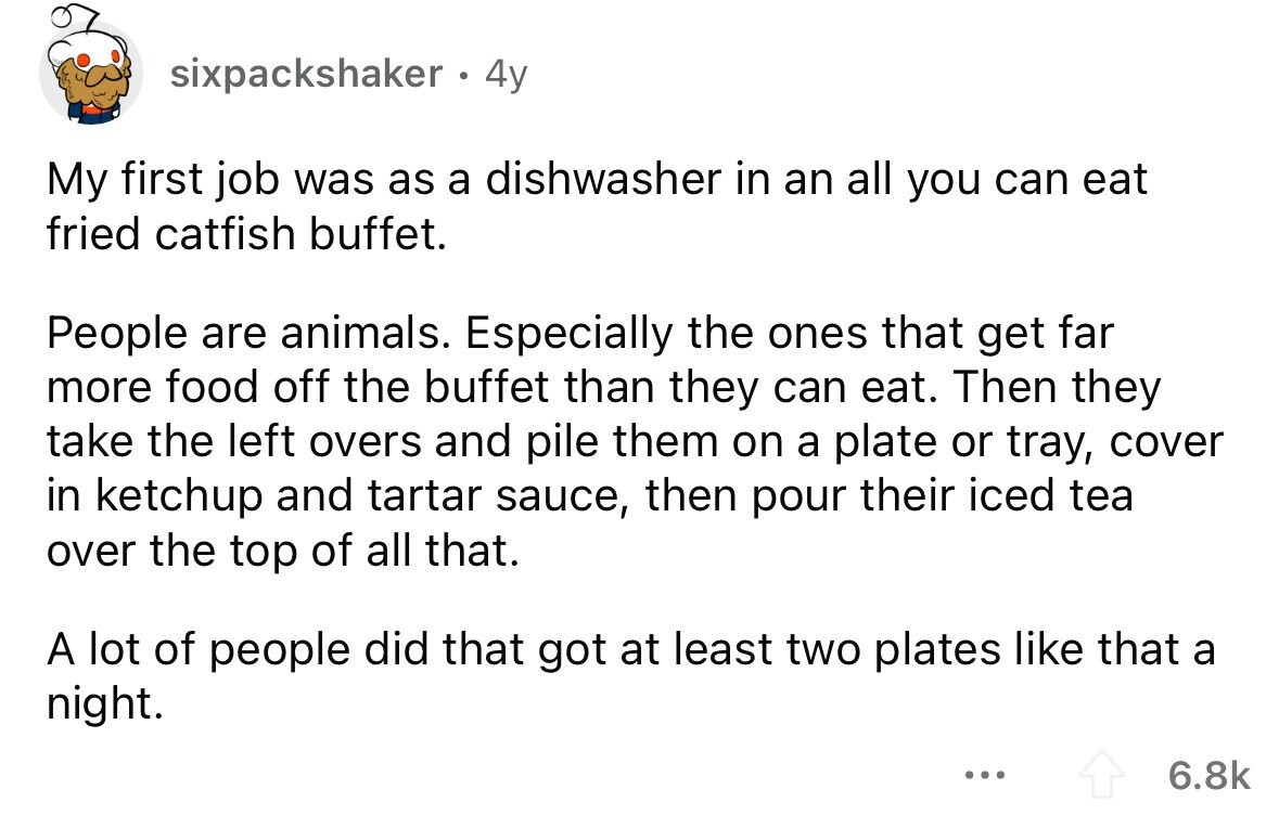 sixpackshaker . 4y My first job was as a dishwasher in an all you can eat fried catfish buffet. People are animals. Especially the ones that get far more food off the buffet than they can eat. Then they take the left overs and pile them on a plate or tray, cover in ketchup and tartar sauce, then pour their iced tea over the top of all that. A lot of people did that got at least two plates like that a night. ... 6.8k