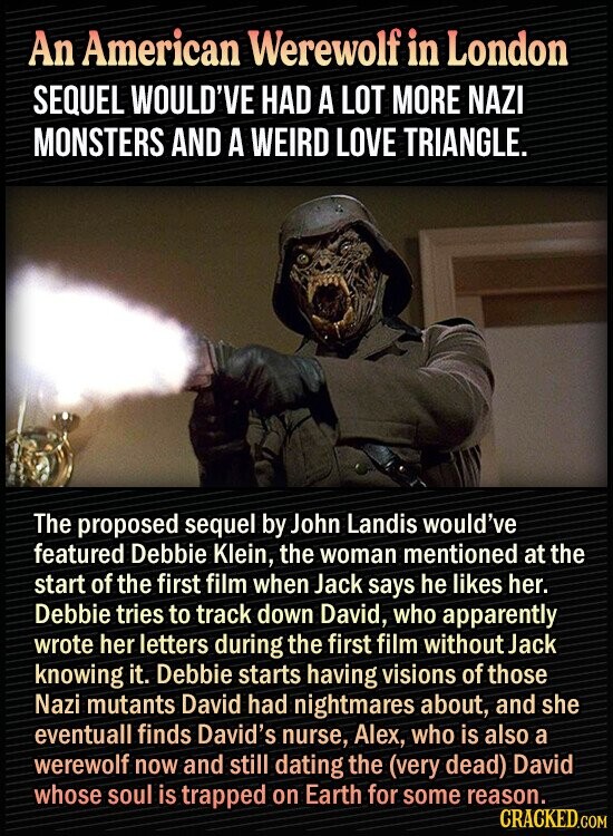 An American Werewolf in London SEQUEL WOULD'VE HAD A LOT MORE NAZI MONSTERS AND A WEIRD LOVE TRIANGLE. The proposed sequel by John Landis would've featured Debbie Klein, the woman mentioned at the start of the first film when Jack says he likes her. Debbie tries to track down David, who apparently wrote her letters during the first film without Jack knowing it. Debbie starts having visions of those Nazi mutants David had nightmares about, and she eventuall finds David's nurse, Alex, who is also a werewolf now and still dating the (very dead) David whose soul is trapped on