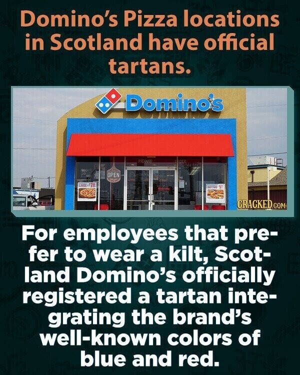 Domino's Pizza locations in Scotland have official tartans. Domino's PICANSO CRIDER OPEN LARGE $70 5° SAY THIS CRACKED GOM For employees that pre- fer to wear a kilt, Scot- land Domino's officially registered a tartan inte- grating the brand's well-known colors of blue and red.
