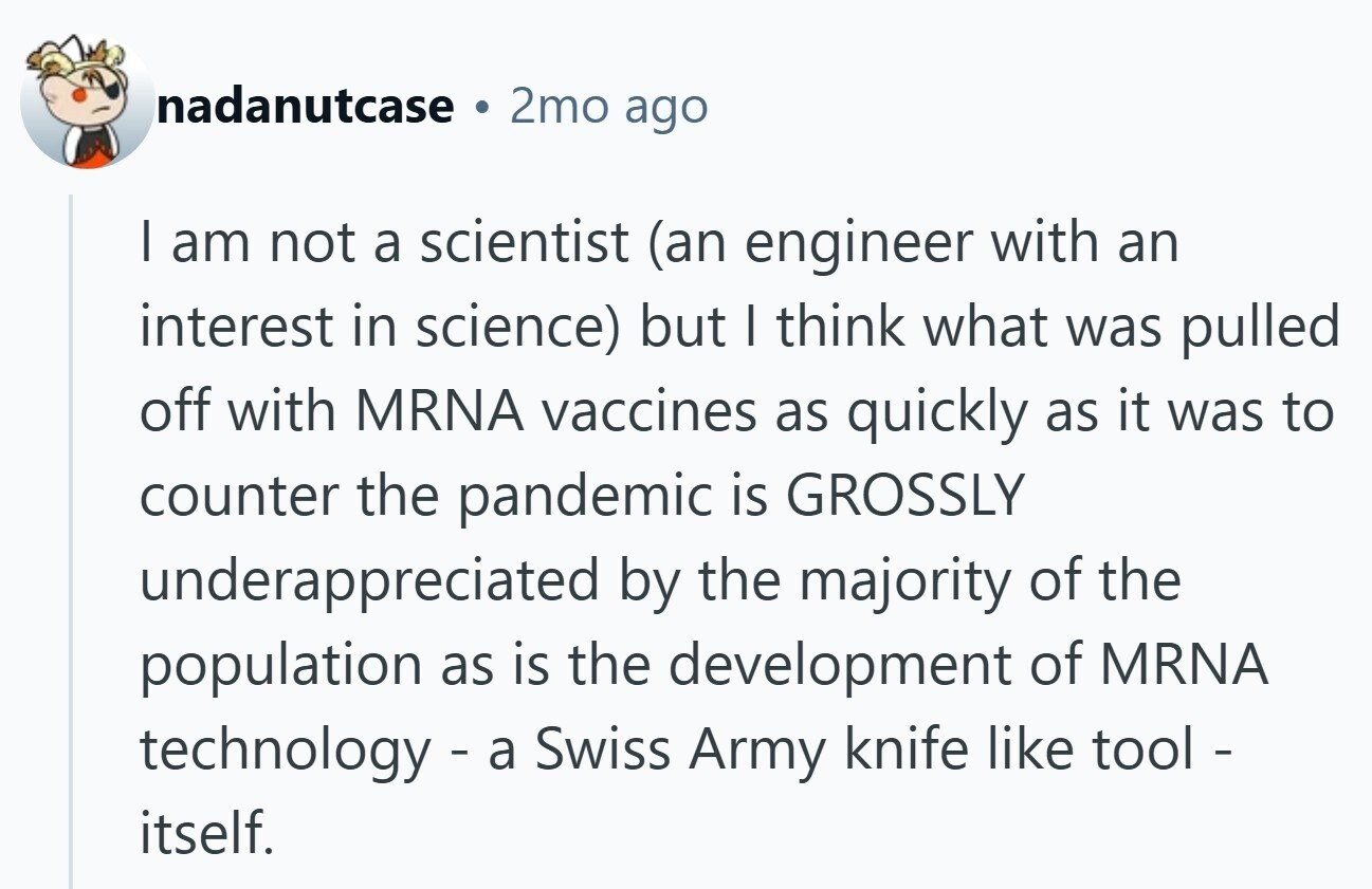nadanutcase 9 2mo ago I am not a scientist (an engineer with an interest in science) but I think what was pulled off with MRNA vaccines as quickly as it was to counter the pandemic is GROSSLY underappreciated by the majority of the population as is the development of MRNA technology - a Swiss Army knife like tool - itself.