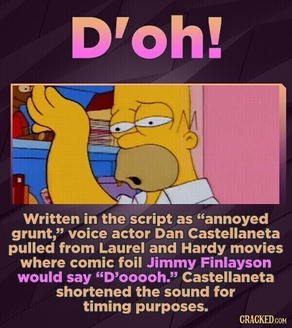 D'oh! Written in the script as annoyed grunt, voice actor Dan Castellaneta pulled from Laurel and Hardy movies where comic foil Jimmy Finlayson would say D'ooooh. Castellaneta shortened the sound for timing purposes. CRACKED.COM