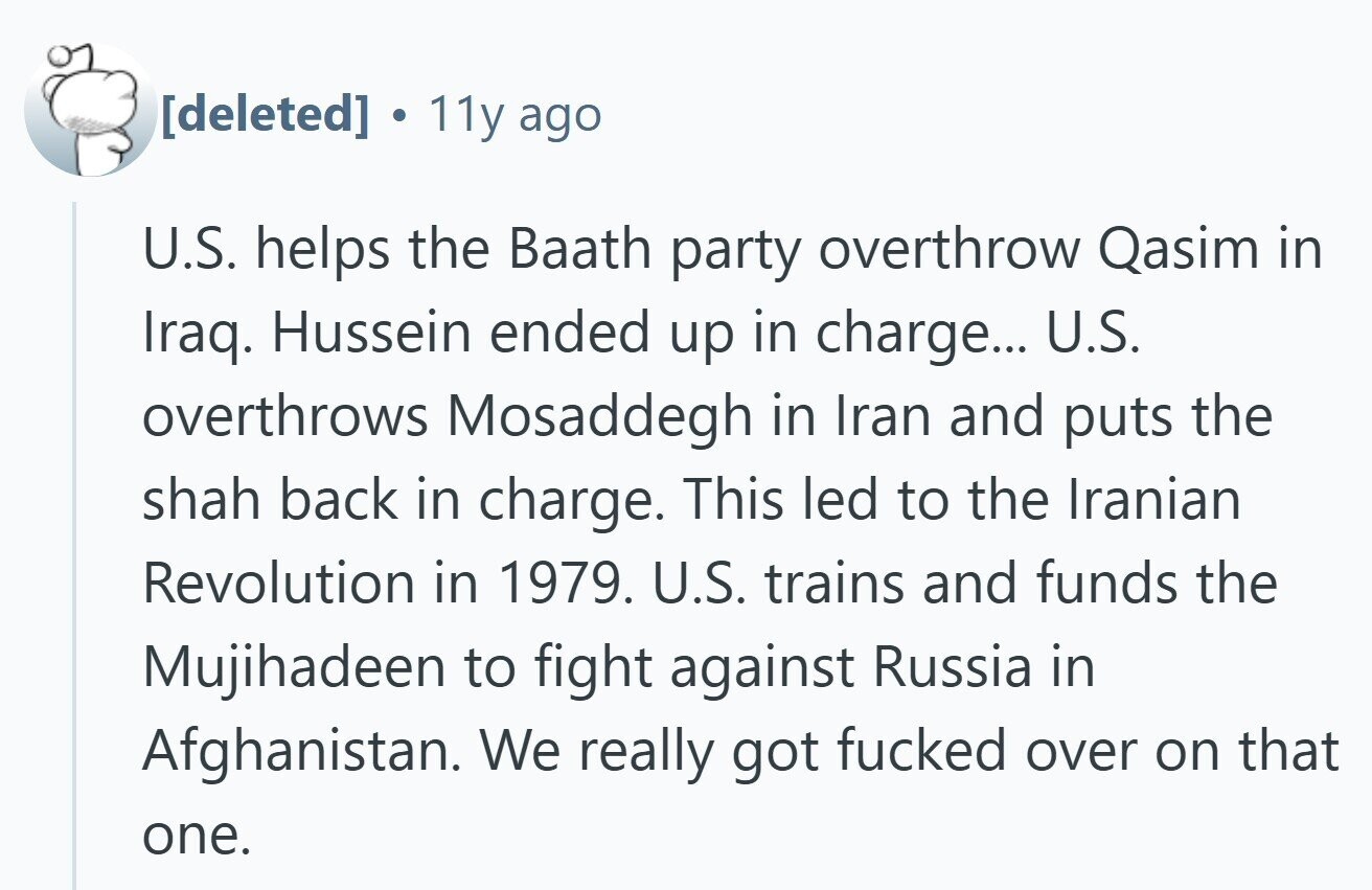 11y ago U.S. helps the Baath party overthrow Qasim in Iraq. Hussein ended up in charge... U.S. overthrows Mosaddegh in Iran and puts the shah back in charge. This led to the Iranian Revolution in 1979. U.S. trains and funds the Mujihadeen to fight against Russia in Afghanistan. We really got fucked over on that one.