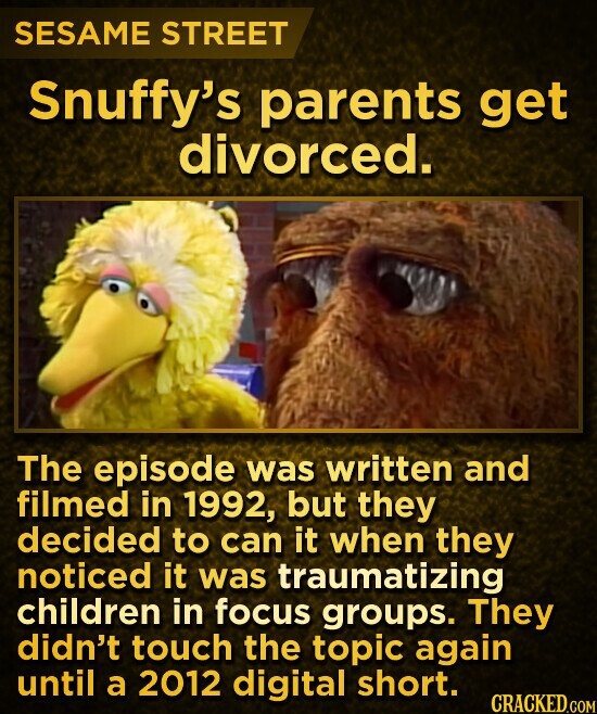 SESAME STREET Snuffy's parents get divorced. The episode was written and filmed in 1992, but they decided to can it when they noticed it was traumatizing children in focus groups. They didn't touch the topic again until a 2012 digital short. CRACKED.COM
