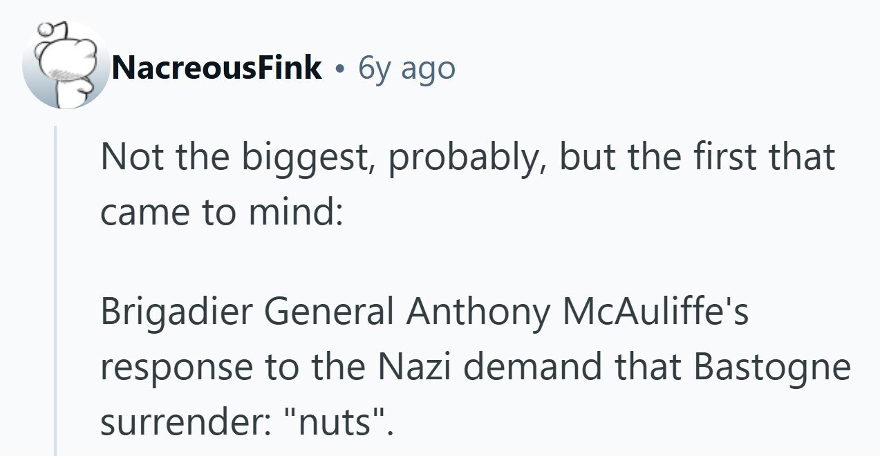 NacreousFink 6y ago Not the biggest, probably, but the first that came to mind: Brigadier General Anthony McAuliffe's response to the Nazi demand that Bastogne surrender: nuts. 