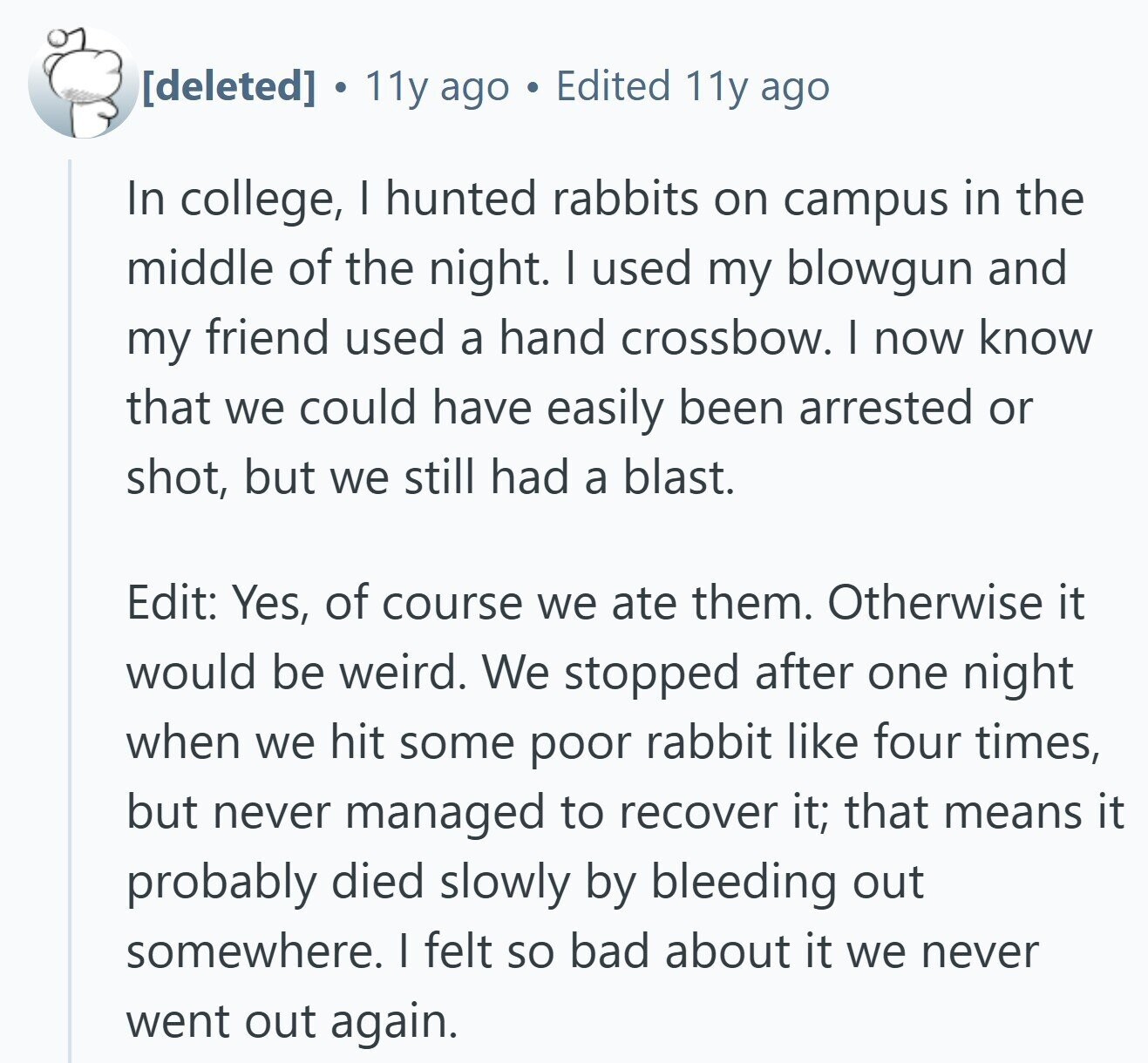  a 11y ago Edited 11y ago In college, I hunted rabbits on campus in the middle of the night. I used my blowgun and my friend used a hand crossbow. I now know that we could have easily been arrested or shot, but we still had a blast. Edit: Yes, of course we ate them. Otherwise it would be weird. We stopped after one night when we hit some poor rabbit like four times, but never managed to recover it; that means it probably died slowly by bleeding out somewhere. I felt so bad about it we never went 