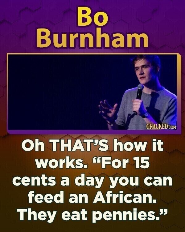 Bo Burnham CRACKED.COM Oh THAT'S how it works. For 15 cents a day you can feed an African. They eat pennies.