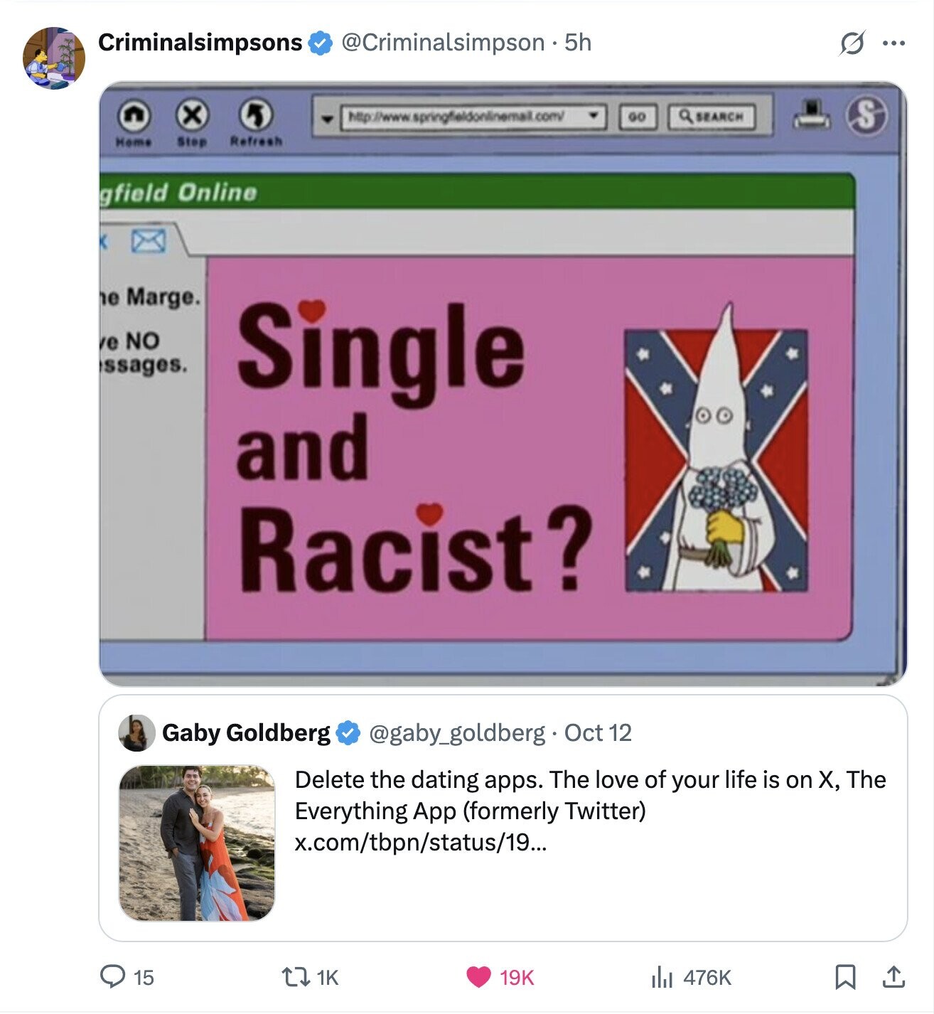 Criminalsimpsons @Criminalsimpson 55 S ... x http://www.springfieldonlinemail.com/ GO a SEARCH S Home Step Refresh gfield Online e Marge. e NO ssages. Single and Racist? Gaby Goldberg @gaby_goldberg. Oct 12 Delete the dating apps. The love of your life is on X, The Everything App (formerly Twitter) x.com/tbpn/status/19... 15 1K 19K 476K 