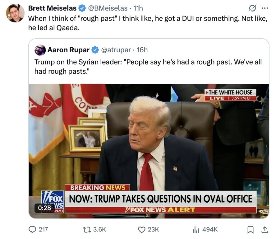 Brett Meiselas @BMeiselas 11h s ... When I think of rough past I think like, he got a DUI or something. Not like, he led al Qaeda. Aaron Rupar @atrupar. 16h Trump on the Syrian leader: People say he's had a rough past. We've all had rough pasts. THE WHITE HOUSE COR LIVE I 3:59 PM ET BREAKING NEWS VOF NOW: TRUMP TAKES QUESTIONS IN OVAL OFFICE WS 0:28 nel /FOX NEWS ALERT 217 3.6K 23K 494K 