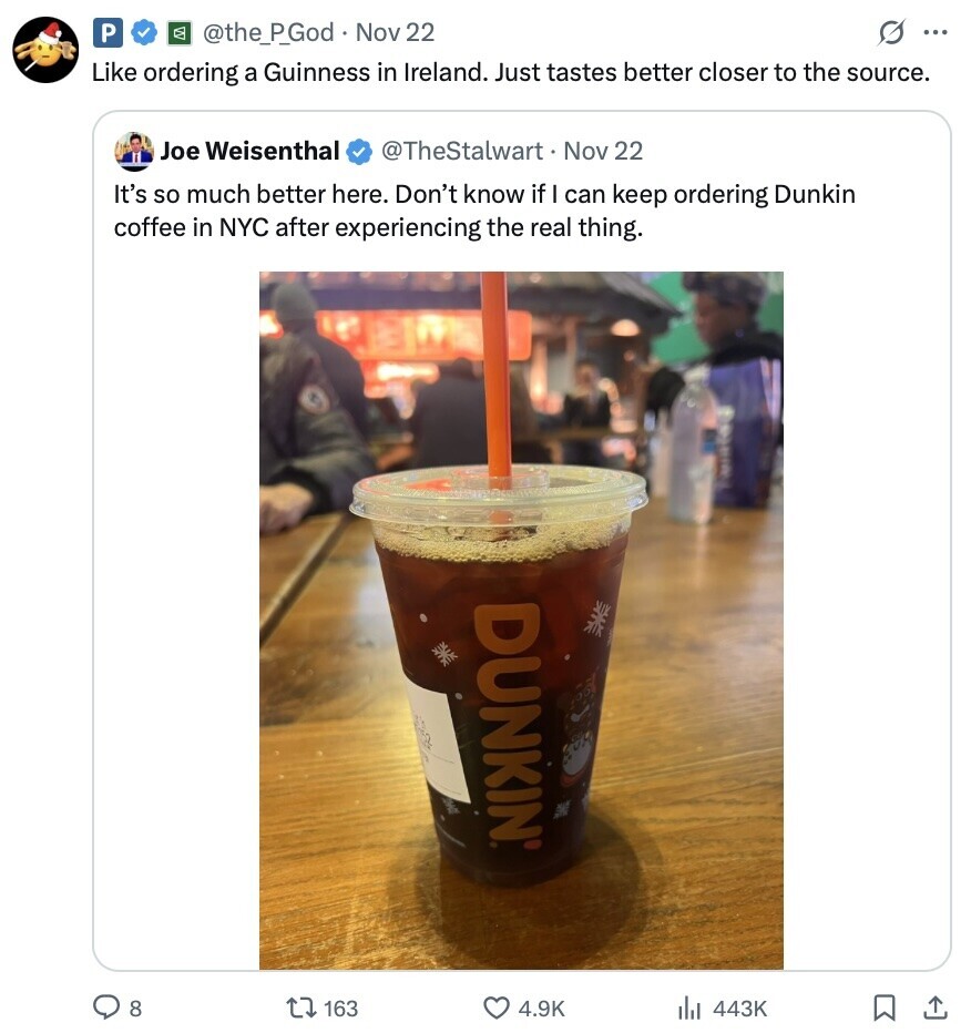 P @the_P_God Nov 22 G ... Like ordering a Guinness in Ireland. Just tastes better closer to the source. Joe Weisenthal @TheStalwart Nov 22 It's so much better here. Don't know if I can keep ordering Dunkin coffee in NYC after experiencing the real thing. DUNKIN® 8 163 4.9K 443K 