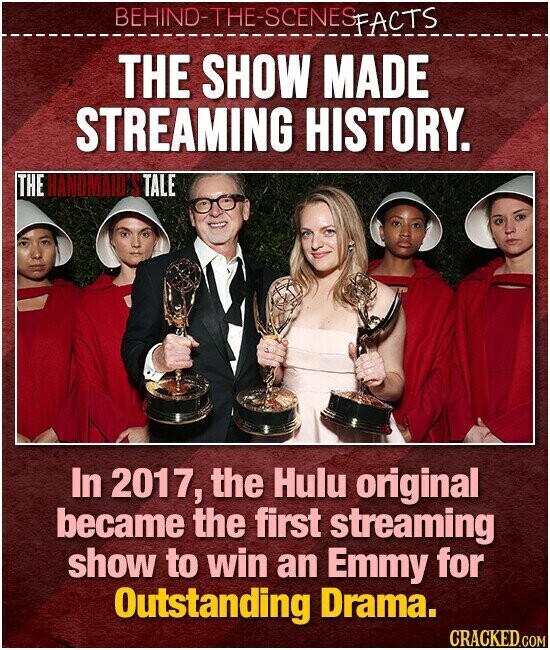 BEHIND-THE-SCENES FACTS THE SHOW MADE STREAMING HISTORY. THE HANDMAID S TALE In 2017, the Hulu original became the first streaming show to win an Emmy for Outstanding Drama. CRACKED.COM