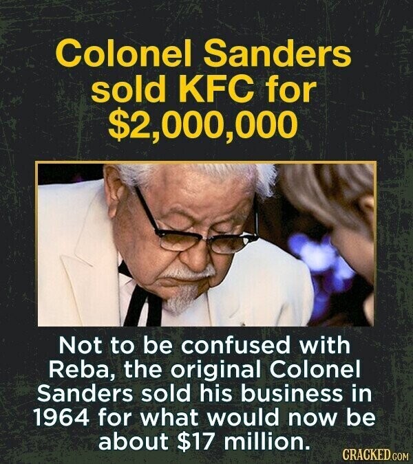 Colonel Sanders sold KFC for $2,000,000 Not to be confused with Reba, the original Colonel Sanders sold his business in 1964 for what would now be about $17 million. CRACKED.COM