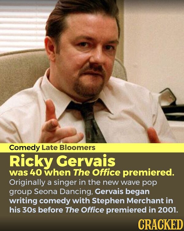 Comedy Late Bloomers Ricky Gervais was 40 when The Office premiered. Originally a singer in the new wave pop group Seona Dancing, Gervais began writing comedy with Stephen Merchant in his 30s before The Office premiered in 2001. CRACKED